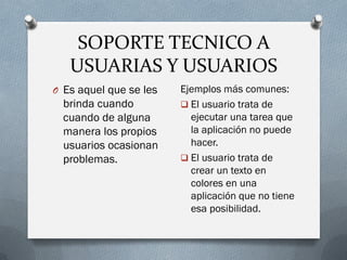 SOPORTE TECNICO A
USUARIAS Y USUARIOS
O Es aquel que se les
brinda cuando
cuando de alguna
manera los propios
usuarios ocasionan
problemas.
Ejemplos más comunes:
 El usuario trata de
ejecutar una tarea que
la aplicación no puede
hacer.
 El usuario trata de
crear un texto en
colores en una
aplicación que no tiene
esa posibilidad.
 