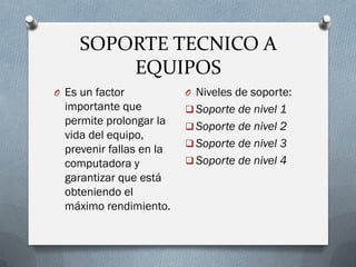 SOPORTE TECNICO A
EQUIPOS
O Es un factor
importante que
permite prolongar la
vida del equipo,
prevenir fallas en la
computadora y
garantizar que está
obteniendo el
máximo rendimiento.
O Niveles de soporte:
 Soporte de nivel 1
 Soporte de nivel 2
 Soporte de nivel 3
 Soporte de nivel 4
 