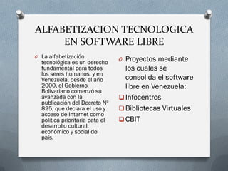 ALFABETIZACION TECNOLOGICA
EN SOFTWARE LIBRE
O La alfabetización
tecnológica es un derecho
fundamental para todos
los seres humanos, y en
Venezuela, desde el año
2000, el Gobierno
Bolivariano comenzó su
avanzada con la
publicación del Decreto Nº
825, que declara el uso y
acceso de Internet como
política prioritaria pata el
desarrollo cultural,
económico y social del
país.
O Proyectos mediante
los cuales se
consolida el software
libre en Venezuela:
 Infocentros
 Bibliotecas Virtuales
 CBIT
 