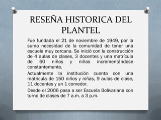 RESEÑA HISTORICA DEL
PLANTEL
Fue fundada el 21 de noviembre de 1949, por la
suma necesidad de la comunidad de tener una
escuela muy cercana. Se inició con la construcción
de 4 aulas de clases, 3 docentes y una matrícula
de 60 niños y niñas incrementándose
constantemente.
Actualmente la institución cuenta con una
matrícula de 150 niños y niñas, 9 aulas de clase,
11 docentes y un 1 comedor.
Desde el 2006 pasa a ser Escuela Bolivariana con
turno de clases de 7 a.m. a 3 p.m.
 