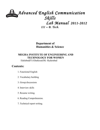 Advanced English Communication
               Skills
                                   Lab Manual 2011-2012
                              III – B. Tech.




                          Department of
                          Humanities & Science

    MEGHA INSTITUTE OF ENGINEERING AND
         TECHNOLOGY FOR WOMEN
       Edulabad(V) Ghatkesar(M) Hyderabad

Contents:
    1. Functional English

    2. Vocabulary building

    3. Group discussions

    4. Interview skills

    5. Resume writing.

    6. Reading Comprehension.

    7. Technical report writing.
 