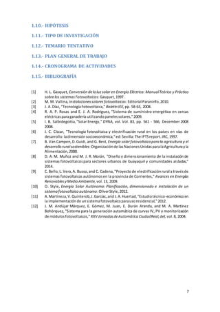 7
1.10.- HIPÓTESIS
1.11.- TIPO DE INVESTIGACIÓN
1.12.- TEMARIO TENTATIVO
1.13.- PLAN GENERAL DE TRABAJO
1.14.- CRONOGRAMA DE ACTIVIDADES
1.15.- BIBLIOGRAFÍA
[1] H. L. Gasquet, Conversión dela luz solar en Energía Eléctrica: ManualTeórico y Práctico
sobrelos sistemasFotovoltaicos:Gasquet,1997.
[2] M. M. Vallina, Instalacionessolaresfotovoltaicas:Editorial Paraninfo,2010.
[3] J. A.Díaz, "TecnologíaFotovoltaica," Boletín IEE, pp. 58-63, 2008.
[4] R. A. P. Rosas and E. J. A. Rodríguez, "Sistema de suministro energético en cercas
eléctricasparaganadería utilizandopanelessolares,"2009.
[5] I. B. Salbidegoitia,"Solar Energy," DYNA, vol. Vol. 83, pp. 561 - 566, December 2008
2008.
[6] J. C. Císcar, "Tecnología fotovoltaica y electrificación rural en los países en vías de
desarrollo:ladimensiónsocioeconómica,"ed:Sevilla:The IPTSreport.JRC,1997.
[7] B. Van Campen,D.Guidi,and G. Best, Energía solarfotovoltaica para la agricultura y el
desarrollo ruralsostenibles:Organizaciónde lasNacionesUnidasparalaAgriculturayla
Alimentación,2000.
[8] D. A. M. Muñoz and M. J. R. Morán, "Diseño y dimensionamiento de la instalación de
sistemas fotovoltaicospara sectores urbanos de Guayaquil y comunidades aisladas,"
2014.
[9] C. Bello,L. Vera,A. Busso,and C. Cadena,"Proyectode electrificaciónrural a travésde
sistemas fotovoltaicos autónomosen la provincia de Corrientes," Avances en Energías
Renovablesy Medio Ambiente, vol.13, 2009.
[10] O. Style, Energía Solar Autónoma: Planificación, dimensionado e instalación de un
sistema fotovoltaico autónomo:OliverStyle,2012.
[11] A.Martineza,V.Quinterob,J.Garcíac,and J.A.Huertad,"Estudiotécnico-económicoen
la implementaciónde unsistemafotovoltaicoparausoresidencial,"2012.
[12] J. M. Andújar Márquez, E. Gómez, M. Juan, E. Durán Aranda, and M. A. Martínez
Bohórquez, "Sistema para la generación automática de curvas IV, PV y monitorización
de módulosfotovoltaicos," XXV JornadasdeAutomática CiudadReal,del, vol.8, 2004.
 