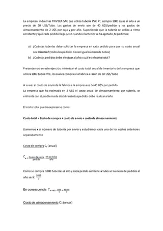 La empresa industrias TRIVECA SAC que utiliza tubería PVC 4”, compra 1000 cajas al año a un
precio de 50 U$S/Tubo. Los gastos de envío son de 40 U$S/pedido y los gastos de
almacenamiento de 2 U$S por caja y por año. Suponiendo que la tubería se utiliza a ritmo
constante y que cada pedidollegajustocuandoel anteriorse haagotado,te pedimos:
a) ¿Cuántas tuberías debe solicitar la empresa en cada pedido para que su costo anual
seamínimo?(todoslospedidostienenigual númerode tubos)
b) ¿Cuántospedidosdebe efectuaral añoy cuál es el costototal?
Pretendemos en este ejercicio minimizar el costo total anual de inventario de la empresa que
utiliza1000 tubosPVC,loscualescompraa la fabricaa razón de 50 U$S/Tubo
A su vezel costode envíode la fabricaa la empresaesde 40 U$S por pedido
La empresa que ha estimado en 2 U$S el costo anual de almacenamiento por tubería, se
enfrentaconel problemade decidircuántospedidosdebe realizaral año
El costo total puede expresarse como:
Costo total = Costode compra + costo de envío+ costo de almacenamiento
Llamemos x al número de tubería por envío y estudiemos cada uno de los costos anteriores
separadamente
Costode compraCe (anual)
Como se compra 1000 tuberias al año y cada pedido contiene x tubos el número de pedidos al
año será:
En consecuencia
Costo de almacenamiento Ca (anual)
 