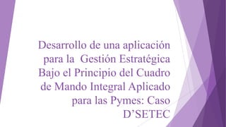 Desarrollo de una aplicación
para la Gestión Estratégica
Bajo el Principio del Cuadro
de Mando Integral Aplicado
para las Pymes: Caso
D’SETEC
 