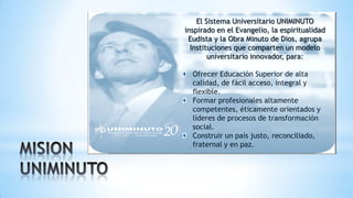 El Sistema Universitario UNIMINUTO
inspirado en el Evangelio, la espiritualidad
Eudista y la Obra Minuto de Dios, agrupa
Instituciones que comparten un modelo
universitario innovador, para:
Ofrecer Educación Superior de alta
calidad, de fácil acceso, integral y
flexible.
Formar profesionales altamente
competentes, éticamente orientados y
líderes de procesos de transformación
social.
Construir un país justo, reconciliado,
fraternal y en paz.
 