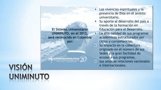 El Sistema Universitario
UNIMINUTO, en el 2013,
será reconocido en Colombia
por:
Las vivencias espirituales y la
presencia de Dios en el ámbito
universitario.
Su aporte al desarrollo del país a
través de la formación en
Educación para el Desarrollo.
La alta calidad de sus programas
académicos estructurados por
ciclos y competencias.
Su impacto en la cobertura
originado en el número de sus
Sedes y la gran facilidad de
acceso a sus programas.
Sus amplias relaciones nacionales
e internacionales.
 
