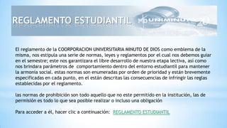 El reglamento de la COORPORACION UNIVERSITARIA MINUTO DE DIOS como emblema de la
misma, nos estipula una serie de normas, leyes y reglamentos por el cual nos debemos guiar
en el semestre; este nos garantizara el libre desarrollo de nuestra etapa lectiva, así como
nos brindara parámetros de comportamiento dentro del entorno estudiantil para mantener
la armonía social. estas normas son enumeradas por orden de prioridad y están brevemente
especificadas en cada punto, en el están descritas las consecuencias de infringir las reglas
establecidas por el reglamento.
las normas de prohibición son todo aquello que no este permitido en la institución, las de
permisión es todo lo que sea posible realizar o incluso una obligación
Para acceder a él, hacer clic a continuación: REGLAMENTO ESTUDIANTIL
REGLAMENTO ESTUDIANTIL
 