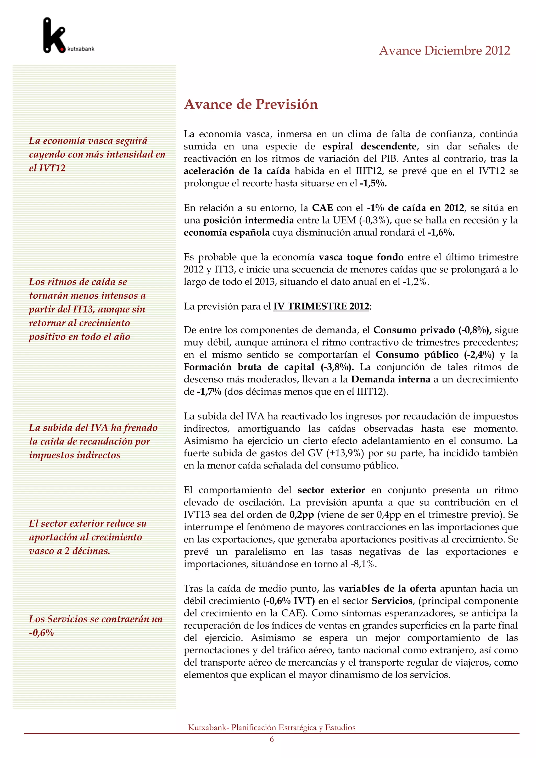 Avance Diciembre 2012



                                 Avance de Previsión
                                 La economía vasca, inmersa en un clima de falta de confianza, continúa
La economía vasca seguirá
                                 sumida en una especie de espiral descendente, sin dar señales de
cayendo con más intensidad en    reactivación en los ritmos de variación del PIB. Antes al contrario, tras la
el IVT12                         aceleración de la caída habida en el IIIT12, se prevé que en el IVT12 se
                                 prolongue el recorte hasta situarse en el -1,5%.

                                 En relación a su entorno, la CAE con el -1% de caída en 2012, se sitúa en
                                 una posición intermedia entre la UEM (-0,3%), que se halla en recesión y la
                                 economía española cuya disminución anual rondará el -1,6%.

                                 Es probable que la economía vasca toque fondo entre el último trimestre
                                 2012 y IT13, e inicie una secuencia de menores caídas que se prolongará a lo
Los ritmos de caída se           largo de todo el 2013, situando el dato anual en el -1,2%.
tornarán menos intensos a
partir del IT13, aunque sin      La previsión para el IV TRIMESTRE 2012:
retornar al crecimiento
                                 De entre los componentes de demanda, el Consumo privado (-0,8%), sigue
positivo en todo el año
                                 muy débil, aunque aminora el ritmo contractivo de trimestres precedentes;
                                 en el mismo sentido se comportarían el Consumo público (-2,4%) y la
                                 Formación bruta de capital (-3,8%). La conjunción de tales ritmos de
                                 descenso más moderados, llevan a la Demanda interna a un decrecimiento
                                 de -1,7% (dos décimas menos que en el IIIT12).

                                 La subida del IVA ha reactivado los ingresos por recaudación de impuestos
La subida del IVA ha frenado     indirectos, amortiguando las caídas observadas hasta ese momento.
la caída de recaudación por      Asimismo ha ejercicio un cierto efecto adelantamiento en el consumo. La
impuestos indirectos             fuerte subida de gastos del GV (+13,9%) por su parte, ha incidido también
                                 en la menor caída señalada del consumo público.

                                 El comportamiento del sector exterior en conjunto presenta un ritmo
                                 elevado de oscilación. La previsión apunta a que su contribución en el
                                 IVT13 sea del orden de 0,2pp (viene de ser 0,4pp en el trimestre previo). Se
El sector exterior reduce su     interrumpe el fenómeno de mayores contracciones en las importaciones que
aportación al crecimiento        en las exportaciones, que generaba aportaciones positivas al crecimiento. Se
vasco a 2 décimas.               prevé un paralelismo en las tasas negativas de las exportaciones e
                                 importaciones, situándose en torno al -8,1%.

                                 Tras la caída de medio punto, las variables de la oferta apuntan hacia un
                                 débil crecimiento (-0,6% IVT) en el sector Servicios, (principal componente
                                 del crecimiento en la CAE). Como síntomas esperanzadores, se anticipa la
Los Servicios se contraerán un
                                 recuperación de los índices de ventas en grandes superficies en la parte final
-0,6%                            del ejercicio. Asimismo se espera un mejor comportamiento de las
                                 pernoctaciones y del tráfico aéreo, tanto nacional como extranjero, así como
                                 del transporte aéreo de mercancías y el transporte regular de viajeros, como
                                 elementos que explican el mayor dinamismo de los servicios.




                                 Kutxabank- Planificación Estratégica y Estudios
                                                        6
Y del -1% para todo el
 