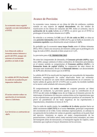 Avance Diciembre 2012



                                 Avance de Previsión
                                 La economía vasca, inmersa en un clima de falta de confianza, continúa
La economía vasca seguirá
                                 sumida en una especie de espiral descendente, sin dar señales de
cayendo con más intensidad en    reactivación en los ritmos de variación del PIB. Antes al contrario, tras la
el IVT12                         aceleración de la caída habida en el IIIT12, se prevé que en el IVT12 se
                                 prolongue el recorte hasta situarse en el -1,5%.

                                 En relación a su entorno, la CAE con el -1% de caída en 2012, se sitúa en
                                 una posición intermedia entre la UEM (-0,3%), que se halla en recesión y la
                                 economía española cuya disminución anual rondará el -1,6%.

                                 Es probable que la economía vasca toque fondo entre el último trimestre
                                 2012 y IT13, e inicie una secuencia de menores caídas que se prolongará a lo
Los ritmos de caída se           largo de todo el 2013, situando el dato anual en el -1,2%.
tornarán menos intensos a
partir del IT13, aunque sin      La previsión para el IV TRIMESTRE 2012:
retornar al crecimiento
                                 De entre los componentes de demanda, el Consumo privado (-0,8%), sigue
positivo en todo el año
                                 muy débil, aunque aminora el ritmo contractivo de trimestres precedentes;
                                 en el mismo sentido se comportarían el Consumo público (-2,4%) y la
                                 Formación bruta de capital (-3,8%). La conjunción de tales ritmos de
                                 descenso más moderados, llevan a la Demanda interna a un decrecimiento
                                 de -1,7% (dos décimas menos que en el IIIT12).

                                 La subida del IVA ha reactivado los ingresos por recaudación de impuestos
La subida del IVA ha frenado     indirectos, amortiguando las caídas observadas hasta ese momento.
la caída de recaudación por      Asimismo ha ejercicio un cierto efecto adelantamiento en el consumo. La
impuestos indirectos             fuerte subida de gastos del GV (+13,9%) por su parte, ha incidido también
                                 en la menor caída señalada del consumo público.

                                 El comportamiento del sector exterior en conjunto presenta un ritmo
                                 elevado de oscilación. La previsión apunta a que su contribución en el
                                 IVT13 sea del orden de 0,2pp (viene de ser 0,4pp en el trimestre previo). Se
El sector exterior reduce su     interrumpe el fenómeno de mayores contracciones en las importaciones que
aportación al crecimiento        en las exportaciones, que generaba aportaciones positivas al crecimiento. Se
vasco a 2 décimas.               prevé un paralelismo en las tasas negativas de las exportaciones e
                                 importaciones, situándose en torno al -8,1%.

                                 Tras la caída de medio punto, las variables de la oferta apuntan hacia un
                                 débil crecimiento (-0,6% IVT) en el sector Servicios, (principal componente
                                 del crecimiento en la CAE). Como síntomas esperanzadores, se anticipa la
Los Servicios se contraerán un
                                 recuperación de los índices de ventas en grandes superficies en la parte final
-0,6%                            del ejercicio. Asimismo se espera un mejor comportamiento de las
                                 pernoctaciones y del tráfico aéreo, tanto nacional como extranjero, así como
                                 del transporte aéreo de mercancías y el transporte regular de viajeros, como
                                 elementos que explican el mayor dinamismo de los servicios.




                                 Kutxabank- Planificación Estratégica y Estudios
                                                        6
Y del -1% para todo el
 