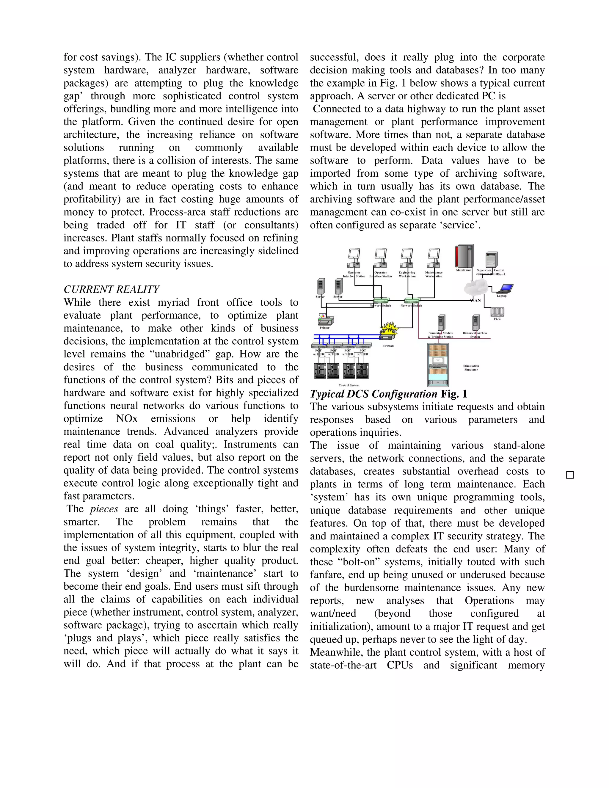 for cost savings). The IC suppliers (whether control
system hardware, analyzer hardware, software
packages) are attempting to plug the knowledge
gap’ through more sophisticated control system
offerings, bundling more and more intelligence into
the platform. Given the continued desire for open
architecture, the increasing reliance on software
solutions running on commonly available
platforms, there is a collision of interests. The same
systems that are meant to plug the knowledge gap
(and meant to reduce operating costs to enhance
profitability) are in fact costing huge amounts of
money to protect. Process-area staff reductions are
being traded off for IT staff (or consultants)
increases. Plant staffs normally focused on refining
and improving operations are increasingly sidelined
to address system security issues.
CURRENT REALITY
While there exist myriad front office tools to
evaluate plant performance, to optimize plant
maintenance, to make other kinds of business
decisions, the implementation at the control system
level remains the “unabridged” gap. How are the
desires of the business communicated to the
functions of the control system? Bits and pieces of
hardware and software exist for highly specialized
functions neural networks do various functions to
optimize NOx emissions or help identify
maintenance trends. Advanced analyzers provide
real time data on coal quality;. Instruments can
report not only field values, but also report on the
quality of data being provided. The control systems
execute control logic along exceptionally tight and
fast parameters.
The pieces are all doing ‘things’ faster, better,
smarter. The problem remains that the
implementation of all this equipment, coupled with
the issues of system integrity, starts to blur the real
end goal better: cheaper, higher quality product.
The system ‘design’ and ‘maintenance’ start to
become their end goals. End users must sift through
all the claims of capabilities on each individual
piece (whether instrument, control system, analyzer,
software package), trying to ascertain which really
‘plugs and plays’, which piece really satisfies the
need, which piece will actually do what it says it
will do. And if that process at the plant can be

successful, does it really plug into the corporate
decision making tools and databases? In too many
the example in Fig. 1 below shows a typical current
approach. A server or other dedicated PC is
Connected to a data highway to run the plant asset
management or plant performance improvement
software. More times than not, a separate database
must be developed within each device to allow the
software to perform. Data values have to be
imported from some type of archiving software,
which in turn usually has its own database. The
archiving software and the plant performance/asset
management can co-exist in one server but still are
often configured as separate ‘service’.

Typical DCS Configuration Fig. 1
The various subsystems initiate requests and obtain
responses based on various parameters and
operations inquiries.
The issue of maintaining various stand-alone
servers, the network connections, and the separate
databases, creates substantial overhead costs to
plants in terms of long term maintenance. Each
‘system’ has its own unique programming tools,
unique database requirements and other unique
features. On top of that, there must be developed
and maintained a complex IT security strategy. The
complexity often defeats the end user: Many of
these “bolt-on” systems, initially touted with such
fanfare, end up being unused or underused because
of the burdensome maintenance issues. Any new
reports, new analyses that Operations may
want/need
(beyond
those
configured
at
initialization), amount to a major IT request and get
queued up, perhaps never to see the light of day.
Meanwhile, the plant control system, with a host of
state-of-the-art CPUs and significant memory

 