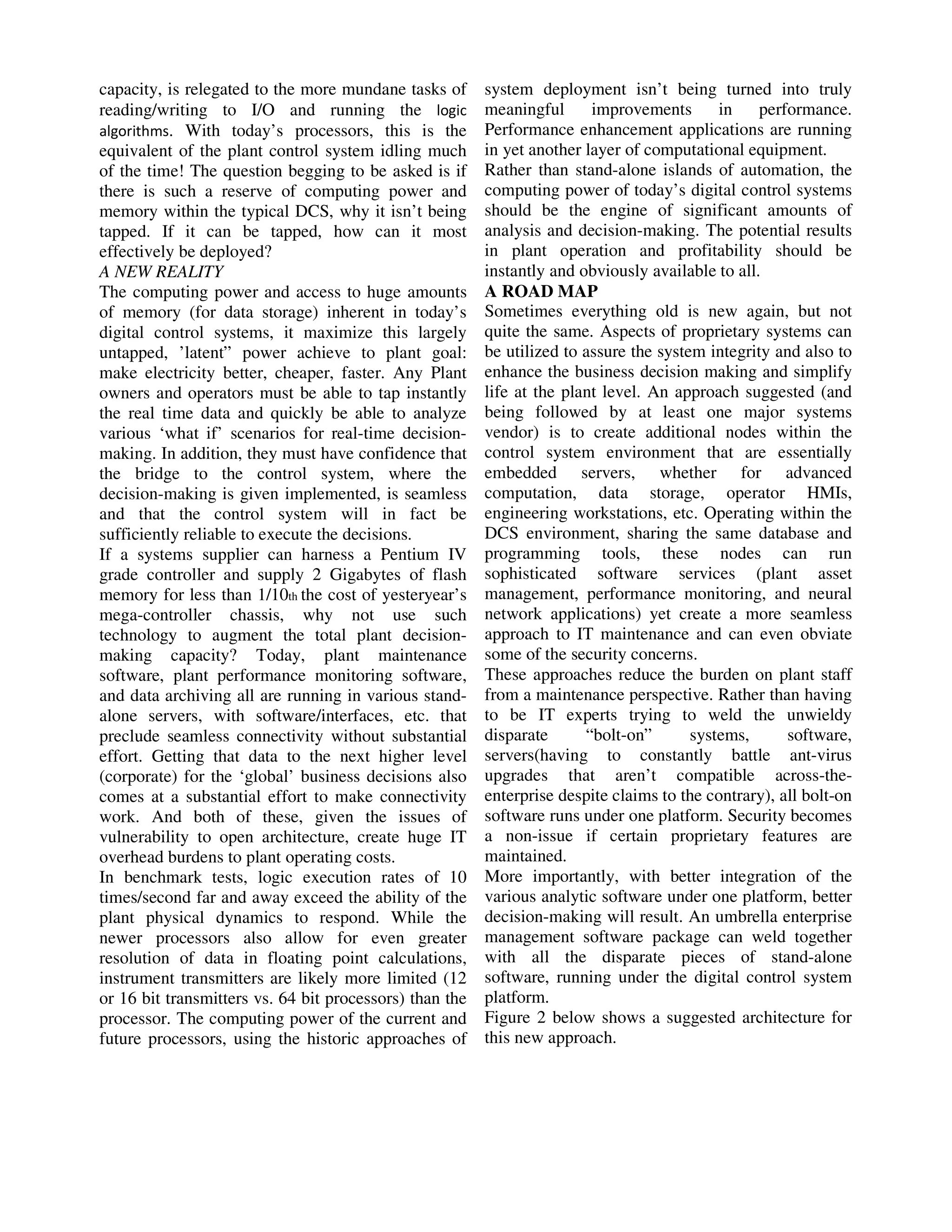 capacity, is relegated to the more mundane tasks of
reading/writing to I/O and running the logic
algorithms. With today’s processors, this is the
equivalent of the plant control system idling much
of the time! The question begging to be asked is if
there is such a reserve of computing power and
memory within the typical DCS, why it isn’t being
tapped. If it can be tapped, how can it most
effectively be deployed?
A NEW REALITY
The computing power and access to huge amounts
of memory (for data storage) inherent in today’s
digital control systems, it maximize this largely
untapped, ’latent” power achieve to plant goal:
make electricity better, cheaper, faster. Any Plant
owners and operators must be able to tap instantly
the real time data and quickly be able to analyze
various ‘what if’ scenarios for real-time decisionmaking. In addition, they must have confidence that
the bridge to the control system, where the
decision-making is given implemented, is seamless
and that the control system will in fact be
sufficiently reliable to execute the decisions.
If a systems supplier can harness a Pentium IV
grade controller and supply 2 Gigabytes of flash
memory for less than 1/10th the cost of yesteryear’s
mega-controller chassis, why not use such
technology to augment the total plant decisionmaking capacity? Today, plant maintenance
software, plant performance monitoring software,
and data archiving all are running in various standalone servers, with software/interfaces, etc. that
preclude seamless connectivity without substantial
effort. Getting that data to the next higher level
(corporate) for the ‘global’ business decisions also
comes at a substantial effort to make connectivity
work. And both of these, given the issues of
vulnerability to open architecture, create huge IT
overhead burdens to plant operating costs.
In benchmark tests, logic execution rates of 10
times/second far and away exceed the ability of the
plant physical dynamics to respond. While the
newer processors also allow for even greater
resolution of data in floating point calculations,
instrument transmitters are likely more limited (12
or 16 bit transmitters vs. 64 bit processors) than the
processor. The computing power of the current and
future processors, using the historic approaches of

system deployment isn’t being turned into truly
meaningful
improvements
in
performance.
Performance enhancement applications are running
in yet another layer of computational equipment.
Rather than stand-alone islands of automation, the
computing power of today’s digital control systems
should be the engine of significant amounts of
analysis and decision-making. The potential results
in plant operation and profitability should be
instantly and obviously available to all.
A ROAD MAP
Sometimes everything old is new again, but not
quite the same. Aspects of proprietary systems can
be utilized to assure the system integrity and also to
enhance the business decision making and simplify
life at the plant level. An approach suggested (and
being followed by at least one major systems
vendor) is to create additional nodes within the
control system environment that are essentially
embedded servers, whether for advanced
computation, data storage, operator HMIs,
engineering workstations, etc. Operating within the
DCS environment, sharing the same database and
programming tools, these nodes can run
sophisticated software services (plant asset
management, performance monitoring, and neural
network applications) yet create a more seamless
approach to IT maintenance and can even obviate
some of the security concerns.
These approaches reduce the burden on plant staff
from a maintenance perspective. Rather than having
to be IT experts trying to weld the unwieldy
disparate
“bolt-on”
systems,
software,
servers(having to constantly battle ant-virus
upgrades that aren’t compatible across-theenterprise despite claims to the contrary), all bolt-on
software runs under one platform. Security becomes
a non-issue if certain proprietary features are
maintained.
More importantly, with better integration of the
various analytic software under one platform, better
decision-making will result. An umbrella enterprise
management software package can weld together
with all the disparate pieces of stand-alone
software, running under the digital control system
platform.
Figure 2 below shows a suggested architecture for
this new approach.

 