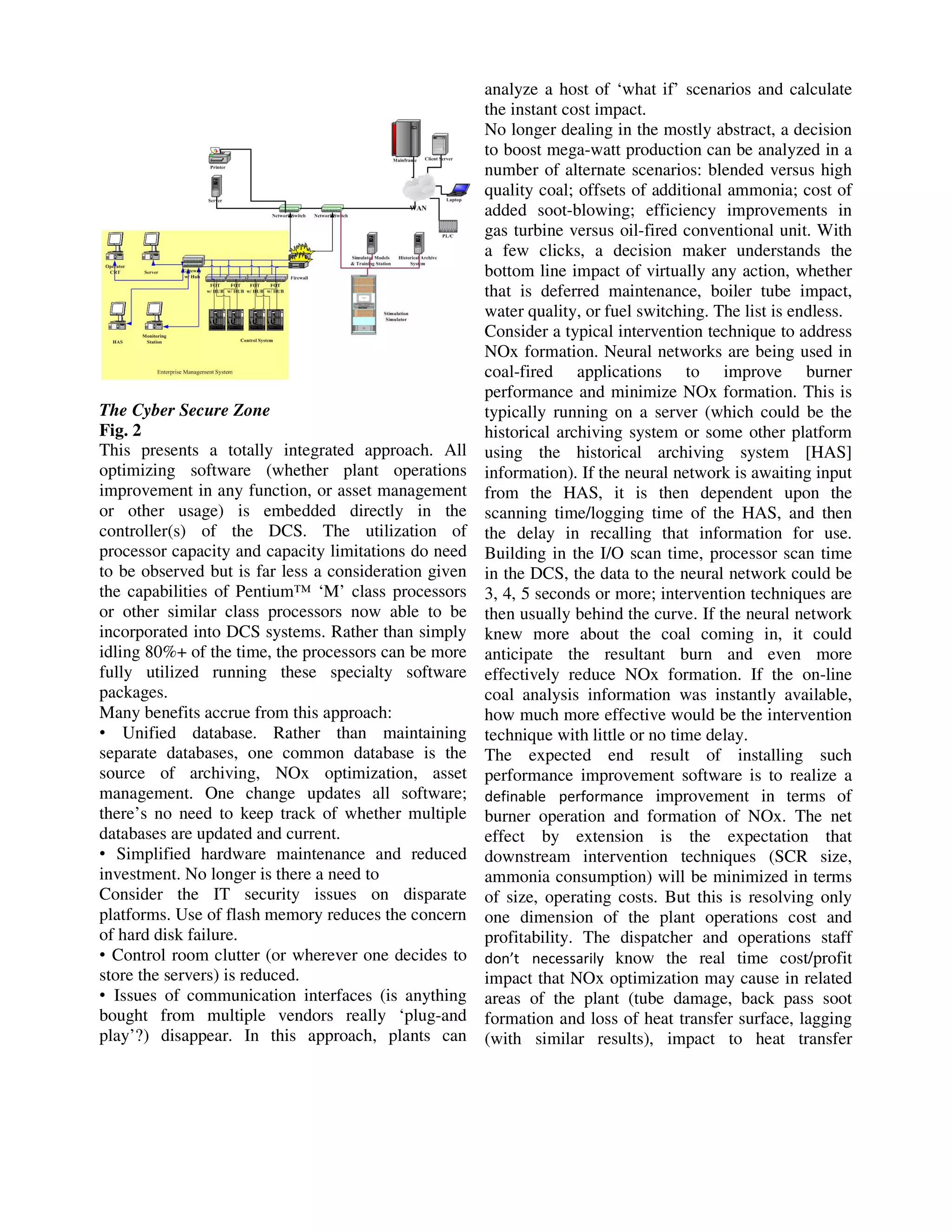 The Cyber Secure Zone
Fig. 2
This presents a totally integrated approach. All
optimizing software (whether plant operations
improvement in any function, or asset management
or other usage) is embedded directly in the
controller(s) of the DCS. The utilization of
processor capacity and capacity limitations do need
to be observed but is far less a consideration given
the capabilities of Pentium™ ‘M’ class processors
or other similar class processors now able to be
incorporated into DCS systems. Rather than simply
idling 80%+ of the time, the processors can be more
fully utilized running these specialty software
packages.
Many benefits accrue from this approach:
• Unified database. Rather than maintaining
separate databases, one common database is the
source of archiving, NOx optimization, asset
management. One change updates all software;
there’s no need to keep track of whether multiple
databases are updated and current.
• Simplified hardware maintenance and reduced
investment. No longer is there a need to
Consider the IT security issues on disparate
platforms. Use of flash memory reduces the concern
of hard disk failure.
• Control room clutter (or wherever one decides to
store the servers) is reduced.
• Issues of communication interfaces (is anything
bought from multiple vendors really ‘plug-and
play’?) disappear. In this approach, plants can

analyze a host of ‘what if’ scenarios and calculate
the instant cost impact.
No longer dealing in the mostly abstract, a decision
to boost mega-watt production can be analyzed in a
number of alternate scenarios: blended versus high
quality coal; offsets of additional ammonia; cost of
added soot-blowing; efficiency improvements in
gas turbine versus oil-fired conventional unit. With
a few clicks, a decision maker understands the
bottom line impact of virtually any action, whether
that is deferred maintenance, boiler tube impact,
water quality, or fuel switching. The list is endless.
Consider a typical intervention technique to address
NOx formation. Neural networks are being used in
coal-fired applications to improve burner
performance and minimize NOx formation. This is
typically running on a server (which could be the
historical archiving system or some other platform
using the historical archiving system [HAS]
information). If the neural network is awaiting input
from the HAS, it is then dependent upon the
scanning time/logging time of the HAS, and then
the delay in recalling that information for use.
Building in the I/O scan time, processor scan time
in the DCS, the data to the neural network could be
3, 4, 5 seconds or more; intervention techniques are
then usually behind the curve. If the neural network
knew more about the coal coming in, it could
anticipate the resultant burn and even more
effectively reduce NOx formation. If the on-line
coal analysis information was instantly available,
how much more effective would be the intervention
technique with little or no time delay.
The expected end result of installing such
performance improvement software is to realize a
definable performance improvement in terms of
burner operation and formation of NOx. The net
effect by extension is the expectation that
downstream intervention techniques (SCR size,
ammonia consumption) will be minimized in terms
of size, operating costs. But this is resolving only
one dimension of the plant operations cost and
profitability. The dispatcher and operations staff
don’t necessarily know the real time cost/profit
impact that NOx optimization may cause in related
areas of the plant (tube damage, back pass soot
formation and loss of heat transfer surface, lagging
(with similar results), impact to heat transfer

 