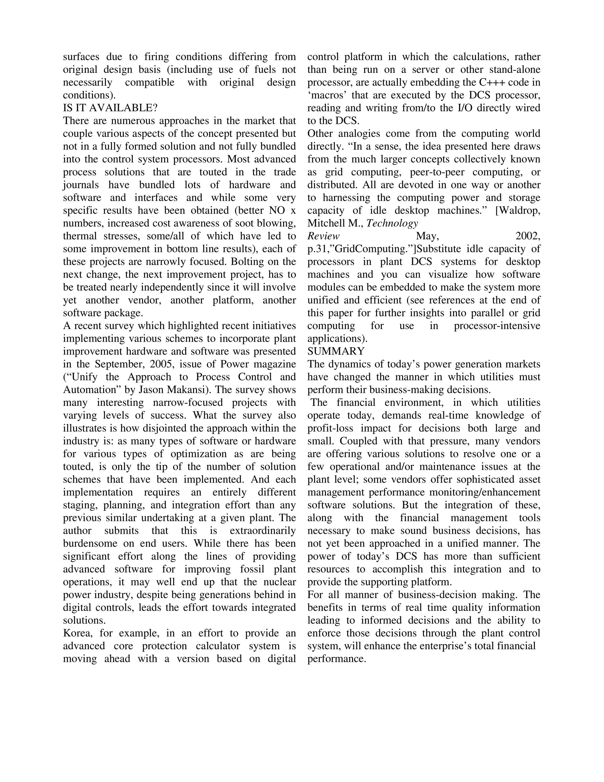 surfaces due to firing conditions differing from
original design basis (including use of fuels not
necessarily compatible with original design
conditions).
IS IT AVAILABLE?
There are numerous approaches in the market that
couple various aspects of the concept presented but
not in a fully formed solution and not fully bundled
into the control system processors. Most advanced
process solutions that are touted in the trade
journals have bundled lots of hardware and
software and interfaces and while some very
specific results have been obtained (better NO x
numbers, increased cost awareness of soot blowing,
thermal stresses, some/all of which have led to
some improvement in bottom line results), each of
these projects are narrowly focused. Bolting on the
next change, the next improvement project, has to
be treated nearly independently since it will involve
yet another vendor, another platform, another
software package.
A recent survey which highlighted recent initiatives
implementing various schemes to incorporate plant
improvement hardware and software was presented
in the September, 2005, issue of Power magazine
(“Unify the Approach to Process Control and
Automation” by Jason Makansi). The survey shows
many interesting narrow-focused projects with
varying levels of success. What the survey also
illustrates is how disjointed the approach within the
industry is: as many types of software or hardware
for various types of optimization as are being
touted, is only the tip of the number of solution
schemes that have been implemented. And each
implementation requires an entirely different
staging, planning, and integration effort than any
previous similar undertaking at a given plant. The
author submits that this is extraordinarily
burdensome on end users. While there has been
significant effort along the lines of providing
advanced software for improving fossil plant
operations, it may well end up that the nuclear
power industry, despite being generations behind in
digital controls, leads the effort towards integrated
solutions.
Korea, for example, in an effort to provide an
advanced core protection calculator system is
moving ahead with a version based on digital

control platform in which the calculations, rather
than being run on a server or other stand-alone
processor, are actually embedding the C+++ code in
‘macros’ that are executed by the DCS processor,
reading and writing from/to the I/O directly wired
to the DCS.
Other analogies come from the computing world
directly. “In a sense, the idea presented here draws
from the much larger concepts collectively known
as grid computing, peer-to-peer computing, or
distributed. All are devoted in one way or another
to harnessing the computing power and storage
capacity of idle desktop machines.” [Waldrop,
Mitchell M., Technology
May,
2002,
Review
p.31,”GridComputing.”]Substitute idle capacity of
processors in plant DCS systems for desktop
machines and you can visualize how software
modules can be embedded to make the system more
unified and efficient (see references at the end of
this paper for further insights into parallel or grid
computing for use in processor-intensive
applications).
SUMMARY
The dynamics of today’s power generation markets
have changed the manner in which utilities must
perform their business-making decisions.
The financial environment, in which utilities
operate today, demands real-time knowledge of
profit-loss impact for decisions both large and
small. Coupled with that pressure, many vendors
are offering various solutions to resolve one or a
few operational and/or maintenance issues at the
plant level; some vendors offer sophisticated asset
management performance monitoring/enhancement
software solutions. But the integration of these,
along with the financial management tools
necessary to make sound business decisions, has
not yet been approached in a unified manner. The
power of today’s DCS has more than sufficient
resources to accomplish this integration and to
provide the supporting platform.
For all manner of business-decision making. The
benefits in terms of real time quality information
leading to informed decisions and the ability to
enforce those decisions through the plant control
system, will enhance the enterprise’s total financial
performance.

 