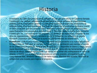 Historia
•   A mediados de 1980, dos productores de software en una pequeña oficina en California llamada
    Forethought, Inc. estaban calladamente desarrollando el primer software de presentaciones
    gráficas para la computadora personal. Los primeros esfuerzos de estos dos productores de
    software fueron poco recompensados. Una serie de compañías inversionistas declinaron invertir
    en dicho programa, que era conocido como "Presenter" y estaba dirigido a la plataforma Mac,
    específicamente a la computadora personal Apple II. Pero Bob Gaskins, dueño de la compañía
    Forethought, Inc., y el coproductor del programa, no perdieron las esperanzas. Después de dos
    años de negociaciones (1985-87), vendieron por fin la compañía y su software a la gigante
    Microsoft Corporation (Bill Gates) por la suma de catorce millones de dólares USA.
•   PowerPoint 1.0:No le tomó mucho tiempo a Microsoft sacarle provecho a su nueva adquisición.
    En septiembre de 1987 sacó al mercado su PowerPoint 1.0, cambiando para siempre el mundo
    de las presentaciones gráficas. Aunque este PowerPoint 1.0, disponible en blanco y negro para la
    Apple Macintosh y para el sistema operativo DOS de la PC, tenía sólo las herramientas más
    básicas de dibujo, despegó rápidamente. Las ventas en el primer año sobrepasaron el millón de
    dólares, a medida que el programa se afianzaba en primera posición, principalmente en las
    computadoras Mac, alrededor del mundo de habla inglesa. Mientras esto sucedía, Microsoft se
    embarcó en una cruzada para mejorar el programa.
 