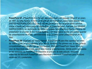 •   PowerPoint 97: (PowerPoint 8.0) Se hizo disponible dentro del paquete Office 97 en enero
    de 1997. En esta versión, el motor de animación dio dramáticos pasos hacia delante. Los
    SHOWS PERSONALIZADOS (Custom Shows) permitían a los usuarios definir caminos
    únicos a través del mismo juego de diapositivas de presentaciones, mientras que GRABAR
    NARRACIONES y un reproductor de media incrustado reconocieron el interés creciente del
    presentador en el poder de los medios digitales. Con esta nueva versión era posible guardar
    las presentaciones en HTML, permitiéndoles a los usuarios poner presentaciones en la
    Web.
•   PowerPoint 98: Esperado por mucho tiempo, PowerPoint 98 para Mac apareció en enero
    de 1998 e igualó la funcionabilidad de la versión Windows. Por primera vez, la casi perfecta
    compatibilidad entre plataformas se hizo realidad. Microsoft PowerPoint Viewer 98 es un
    visor de Macintosh que puede utilizar para mostrar presentaciones. Admite archivos creados
    en las versiones de PowerPoint enumerados al principio de este artículo, versiones
    anteriores de Microsoft PowerPoint para Macintosh y Microsoft PowerPoint para Windows
    versiones 3.0 y posteriores.
 