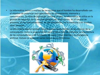 •   La informática reúne a muchas de las técnicas que el hombre ha desarrollado con
    el objetivo de potenciar sus capacidades de pensamiento, memoria y
    comunicación. Su área de aplicación no tiene límites: la informática se utiliza en la
    gestión de negocios, en el almacenamiento de información, en el control de
    procesos, en las comunicaciones, en los transportes, en la medicina y en muchos
    otros sectores
•   La informática abarca también los principales fundamentos de las ciencias de la
    computación, como la programación para el desarrollo de software, la arquitectura
    de las computadoras y del hardware, las redes como Internet y la inteligencia
    artificial. Incluso se aplica en varios temas de la electrónica.
 