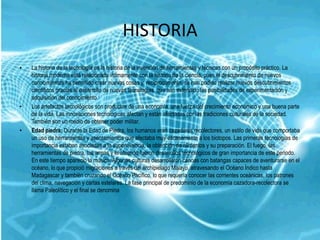 HISTORIA
•   La historia de la tecnología es la historia de la invención de herramientas y técnicas con un propósito práctico. La
    historia moderna está relacionada íntimamente con la historia de la ciencia, pues el descubrimiento de nuevos
    conocimientos ha permitido crear nuevas cosas y, recíprocamente, se han podido realizar nuevos descubrimientos
    científicos gracias al desarrollo de nuevas tecnologías, que han extendido las posibilidades de experimentación y
    adquisición del conocimiento.
•   Los artefactos tecnológicos son productos de una economía, una fuerza del crecimiento económico y una buena parte
    de la vida. Las innovaciones tecnológicas afectan y están afectadas por las tradiciones culturales de la sociedad.
    También son un medio de obtener poder militar.
•   Edad piedra: Durante la Edad de Piedra, los humanos eran cazadores recolectores, un estilo de vida que comportaba
    un uso de herramientas y asentamientos que afectaba muy escasamente a los biotopos. Las primeras tecnologías de
    importancia estaban asociadas a la supervivencia, la obtención de alimentos y su preparación. El fuego, las
    herramientas de piedra, las armas y el atuendo fueron desarrollos tecnológicos de gran importancia de este periodo.
    En este tiempo apareció la música. Algunas culturas desarrollaron canoas con batangas capaces de aventurarse en el
    océano, lo que propició migraciones a través del archipiélago Malayo, atravesando el Océano Índico hasta
    Madagascar y también cruzando el Océano Pacífico, lo que requería conocer las corrientes oceánicas, los patrones
    del clima, navegación y cartas estelares. La fase principal de predominio de la economía cazadora-recolectora se
    llama Paleolítico y el final se denomina
 