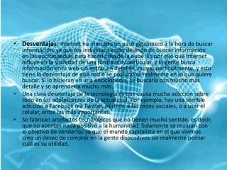 • Desventajas: Internet ha marcado un paso gigantesco a la hora de buscar
  información, ya que los individuos están dejando de buscar información
  en las enciclopedias para hacerlo desde la nube. Es por ello que Internet
  influye en la sociedad de una forma muy particular, y la gente busca
  información en la web sin entrar en detalles, muy superficialmente, y esto
  tiene la desventaja de que nadie se profundiza realmente en lo que quiere
  buscar. Si lo hicieran en una enciclopedia, se buscaría con mucho más
  detalle y se aprendería mucho más.
• Una clara desventaja de la tecnología es que causa mucha adicción sobre
  todo en los adolescentes de la actualidad. Por ejemplo, hay una terrible
  adicción a Facebook o a Twitter, es decir, a las redes sociales, o a usar el
  celular, entre las más importantes.
• Se fabrican artefactos tecnológicos que no tienen mucho sentido, es decir,
  que no aportan nada positivo a la humanidad. Solamente se realizan con
  el objetivo de venderlos ya que el mundo capitalista en el que vivimos
  crea un deseo de comprar en la gente dispositivos sin realmente pensar
  cuál es su utilidad.
 
