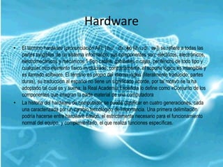 Hardware
•   El término hardware (pronunciación AFI: [ˈ hɑˈdˈwó [ˈ
                                                      ɛə] hɑɹdˈw se refiere a todas las
                                                                      ɛɚ])
    partes tangibles de un sistema informático; sus componentes son: eléctricos, electrónicos,
    electromecánicos y mecánicos.1 Son cables, gabinetes o cajas, periféricos de todo tipo y
    cualquier otro elemento físico involucrado; contrariamente, el soporte lógico es intangible y
    es llamado software. El término es propio del idioma inglés (literalmente traducido: partes
    duras), su traducción al español no tiene un significado acorde, por tal motivo se la ha
    adoptado tal cual es y suena; la Real Academia Española lo define como «Conjunto de los
    componentes que integran la parte material de una computadora
•   La historia del hardware de computador se puede clasificar en cuatro generaciones, cada
    una caracterizada por un cambio tecnológico de importancia. Una primera delimitación
    podría hacerse entre hardware básico, el estrictamente necesario para el funcionamiento
    normal del equipo, y complementario, el que realiza funciones específicas.
 