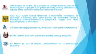 Otra iniciativa de los 60s, es la creación de la Radio Primaria Jamison, con
la finalidad ayudar y proveer a los grados de cuarto, quinto y sexto educación
en algunas zonas rurales que carecían de escuelas primarias.
Para 1972 surgen nuevas tendencias e instituciones reconocidas de
educación a distancia, tales como Sistema de Universidad Abierta y
Educación a Distancia de la UNAM, su creación fue ofrecer una oferta
educativa flexible e innovadora.
Universidad Pedagógica Nacional, inicia en 1973 con esta nueva tendencia.
El IPN, también inicia 1974 con las modalidades abierto y a distancia.
En México se crea el Instituto Latinoamericano de la comunicación
educativa
 