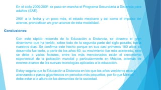 En el ciclo 2000-2001 se puso en marcha el Programa Secundaria a Distancia para
adultos (SAE).
2001 a la fecha y un poco más, el estado mexicano y así como el impulso del
avance, pronostican un gran avance de esta modalidad.
Conclusiones:
Con este rápido recorrido de la Educación a Distancia, se observa el gran
dinamismo que ha tenido, sobre todo de la segunda parte del siglo pasado, hasta
nuestros días. Se confirma este hecho porque en sus casi primeros 100 años su
desarrollo fue lento, a partir de los años 60, su movimiento fue más acelerado, esto
se debe a varios factores, entre los más mencionados están el crecimiento
exponencial de la población mundial y particularmente en México, además de
enorme avance de las nuevas tecnologías aplicadas a la educación.
Estoy segura que la Educación a Distancia en los que los años venideros estará
avanzando a pasos gigantescos en periodos más pequeños, por lo que México
debe estar a la altura de las demandas de la sociedad.
 
