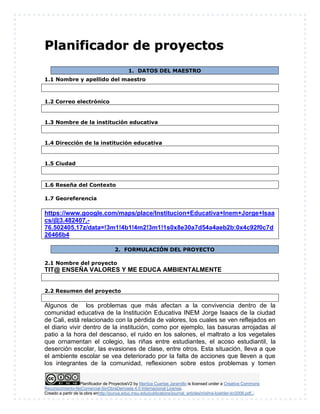 Planificador de ProyectosV2 by Maritza Cuartas Jaramillo is licensed under a Creative Commons
Reconocimiento-NoComercial-SinObraDerivada 4.0 Internacional License.
Creado a partir de la obra enhttp://punya.educ.msu.edu/publications/journal_articles/mishra-koehler-tcr2006.pdf...
PPllaanniiffiiccaaddoorr ddee pprrooyyeeccttooss
1. DATOS DEL MAESTRO
1.1 Nombre y apellido del maestro
1.2 Correo electrónico
1.3 Nombre de la institución educativa
1.4 Dirección de la institución educativa
1.5 Ciudad
1.6 Reseña del Contexto
1.7 Georeferencia
https://www.google.com/maps/place/Institucion+Educativa+Inem+Jorge+Isaa
cs/@3.482407,-
76.502405,17z/data=!3m1!4b1!4m2!3m1!1s0x8e30a7d54a4aeb2b:0x4c92f0c7d
26466b4
2. FORMULACIÓN DEL PROYECTO
2.1 Nombre del proyecto
TIT@ ENSEÑA VALORES Y ME EDUCA AMBIENTALMENTE
2.2 Resumen del proyecto
Algunos de los problemas que más afectan a la convivencia dentro de la
comunidad educativa de la Institución Educativa INEM Jorge Isaacs de la ciudad
de Cali, está relacionado con la pérdida de valores, los cuales se ven reflejados en
el diario vivir dentro de la institución, como por ejemplo, las basuras arrojadas al
patio a la hora del descanso, el ruido en los salones, el maltrato a los vegetales
que ornamentan el colegio, las riñas entre estudiantes, el acoso estudiantil, la
deserción escolar, las evasiones de clase, entre otros. Esta situación, lleva a que
el ambiente escolar se vea deteriorado por la falta de acciones que lleven a que
los integrantes de la comunidad, reflexionen sobre estos problemas y tomen
 