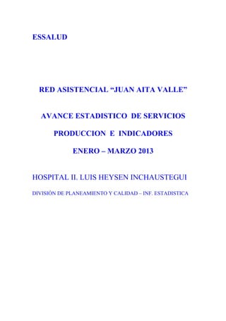 ESSALUD




  RED ASISTENCIAL “JUAN AITA VALLE”


  AVANCE ESTADISTICO DE SERVICIOS

       PRODUCCION E INDICADORES

             ENERO – MARZO 2013


HOSPITAL II. LUIS HEYSEN INCHAUSTEGUI

DIVISIÓN DE PLANEAMIENTO Y CALIDAD – INF. ESTADISTICA
 
