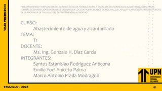 “MEJORAMIENTO Y AMPLIACIÓN DEL SERVICIO DE AGUA POTABLE RURAL Y CREACIÓN DEL SERVICIO DE ALCANTARILLADO U OTRAS
FORMAS DE DISPOSICIÓN SANITARIA DE EXCRETAS EN LOS CENTROS POBLADOS DE MOCHAL, LA CAPILLA Y CANSECO DISTRITO DE POROTO
DE LA PROVINCIA DE TRUJILLO DEL DEPARTAMENTO LA LIBERTAD”
CURSO:
Abastecimiento de agua y alcantarillado
TEMA:
T1
DOCENTE:
Ms. Ing. Gonzalo H. Díaz García
INTEGRANTES:
Santos Estanislao Rodríguez Anticona
Emilio Yoel Aniceto Palma
Marco Antonio Prada Modragon
TRUJILLO - 2024
INGENIERIA
CIVIL
01
 