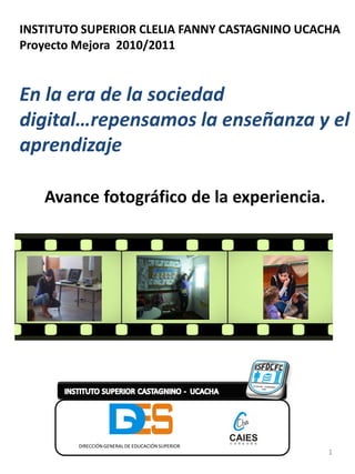 INSTITUTO SUPERIOR CLELIA FANNY CASTAGNINO UCACHA
Proyecto Mejora 2010/2011


En la era de la sociedad
digital…repensamos la enseñanza y el
aprendizaje

   Avance fotográfico de la experiencia.




         DIRECCIÓN GENERAL DE EDUCACIÓN SUPERIOR
                                                   1
 