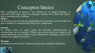 Conceptos básico
Para comprender el buceo y sus efectos en el cuerpo humano, es
necesario saber algo sobre los conceptos básicos de la física del buceo,
que a continuación se definen:
Física:
Es la ciencia que trata de las propiedades de la materia y de los modos en
que la misma se comporta bajo diferentes condiciones.
Fuerza:
Se define como la causa capaz de provocar deformaciones o
aceleraciones en los cuerpos. Efectos que se provocan por contacto del
agente productor con el cuerpo o por transmisión a distancia, como en el
caso de los campos de fuerzas.
Presión:
Entendemos por presión, la fuerza ejercida por unidad de superficie.
 
