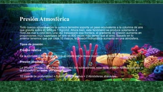 Presión Atmosférica
Todo cuerpo situado sobre la corteza terrestre soporta un peso equivalente a la columna de aire
que gravita sobre él, esto es 1 Kg/cm2. Ahora bien, este fenómeno se produce solamente a
nivel del mar o cota cero, una vez traspasado esa frontera, el gradiente de presión aumenta en
proporciones muy superiores (el aire es 800 veces más denso que el aire). Basado en lo
anterior tenemos que por cada 10 metros, la presión hidrostática aumenta en una atmósfera.
Tipos de presión
Presión relativa
Es la ejercida directamente sobre el objeto por la masa líquida (sin considerar la atmósfera).
Presión absoluta
La presión exacta que sufre el organismo del submarinista, esto es la presión relativa sumada a
la atmósfera terrestre, por ejemplo:
10 metros de profundidad = 1 Atmósfera Relativa = 2 Atmósferas absolutas
 