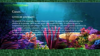 Gases
LEYES DE LOS GASES
De acuerdo a lo estudiado, hemos observado como los gases se ven afectados por los
efectos de la presión, dado su alto grado de compresibilidad y la influencia que la
temperatura ejerce en este proceso. Por ello, el estado de una masa gaseosa dependerá de
tres variables; presión, volumen y temperatura. Variables que como sabemos, no son
independientes entre sí, ya que el volumen ocupado por un gas depende de los valores de
las otras dos: presión y temperatura. Por lo tanto, se puede establecer una relación en la
cual el volumen (v) estará en función de las otras dos: presión (p) y temperatura (T)
 