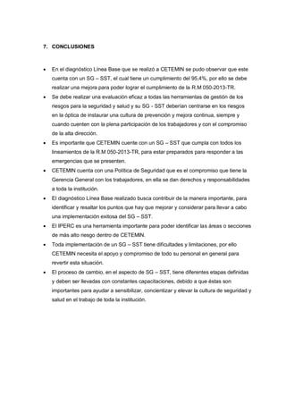 7. CONCLUSIONES
 En el diagnóstico Línea Base que se realizó a CETEMIN se pudo observar que este
cuenta con un SG – SST, el cual tiene un cumplimiento del 95,4%, por ello se debe
realizar una mejora para poder lograr el cumplimiento de la R.M 050-2013-TR.
 Se debe realizar una evaluación eficaz a todas las herramientas de gestión de los
riesgos para la seguridad y salud y su SG - SST deberían centrarse en los riesgos
en la óptica de instaurar una cultura de prevención y mejora continua, siempre y
cuando cuenten con la plena participación de los trabajadores y con el compromiso
de la alta dirección.
 Es importante que CETEMIN cuente con un SG – SST que cumpla con todos los
lineamientos de la R.M 050-2013-TR, para estar preparados para responder a las
emergencias que se presenten.
 CETEMIN cuenta con una Política de Seguridad que es el compromiso que tiene la
Gerencia General con los trabajadores, en ella se dan derechos y responsabilidades
a toda la institución.
 El diagnóstico Línea Base realizado busca contribuir de la manera importante, para
identificar y resaltar los puntos que hay que mejorar y considerar para llevar a cabo
una implementación exitosa del SG – SST.
 El IPERC es una herramienta importante para poder identificar las áreas o secciones
de más alto riesgo dentro de CETEMIN.
 Toda implementación de un SG – SST tiene dificultades y limitaciones, por ello
CETEMIN necesita el apoyo y compromiso de todo su personal en general para
revertir esta situación.
 El proceso de cambio, en el aspecto de SG – SST, tiene diferentes etapas definidas
y deben ser llevadas con constantes capacitaciones, debido a que éstas son
importantes para ayudar a sensibilizar, concientizar y elevar la cultura de seguridad y
salud en el trabajo de toda la institución.
 