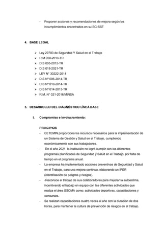 - Proponer acciones y recomendaciones de mejora según los
incumplimientos encontrados en su SG-SST
4. BASE LEGAL
 Ley 29783 de Seguridad Y Salud en el Trabajo
 R.M 050-2013-TR
 D.S 005-2012-TR
 D.S 018-2021-TR
 LEY N° 30222-2014
 D.S Nº 006-2014-TR
 D.S Nº 010-2014-TR
 D.S Nº 014-2013-TR
 R.M. N° 021-2016/MINSA
5. DESARROLLO DEL DIAGNÓSTICO LÍNEA BASE
I. Compromiso e Involucramiento:
PRINCIPIOS
- CETEMIN proporciona los recursos necesarios para la implementación de
un Sistema de Gestión y Salud en el Trabajo, cumpliendo
económicamente con sus trabajadores.
- En el año 2021, la institución no logró cumplir con los diferentes
programas planificados de Seguridad y Salud en el Trabajo, por falta de
tiempo en el programa anual.
- La empresa ha implementado acciones preventivas de Seguridad y Salud
en el Trabajo, para una mejora continua, elaborando un IPER
(identificación de peligros y riesgos).
- -Reconoce el trabajo de sus colaboradores para mejorar la autoestima,
incentivando el trabajo en equipo con las diferentes actividades que
realiza el área SSOMA como: actividades deportivas, capacitaciones y
concursos.
- Se realizan capacitaciones cuatro veces al año con la duración de dos
horas, para mantener la cultura de prevención de riesgos en el trabajo.
 