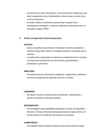 - Se promueve un buen clima laboral, con los buzones de sugerencias, que
están a disposición de los colaboradores y tienen acceso a través de los
correos corporativos.
- Si existen medios y mecanismos que permiten el aporte de los
trabajadores al empleador y viceversa. Realizando evaluaciones con los
principales riesgos, IPERC.
II. Política de Seguridad y Salud Ocupacional:
POLÍTICA
- Existe una política documentada y firmada por la máxima autoridad en
materia de Seguridad y Salud en el trabajo específica y apropiada para la
empresa.
- La política de la organización comprende el cumplimiento de la normativa,
el compromiso de protección de cada miembro, garantizando la
participación y protección.
DIRECCIÓN
- Se realizan diversos informes de investigación, inspecciones, auditorias y
avances de programas de seguridad sacando un análisis.
LIDERAZGO
- Se dispone recursos necesarios para la institución, colaboradores y
clientes. Asumiendo el liderazgo absoluto.
ORGANIZACIÓN
- Se ha delegado responsabilidades especificas en temas de Seguridad y
Salud en el Trabajo. Destinando presupuesto para la mejora continua. El
comité participa en la definición de estímulos y sanciones.
COMPETENCIA
- El empleador define requisitos necesarios para cada puesto de trabajo.
 