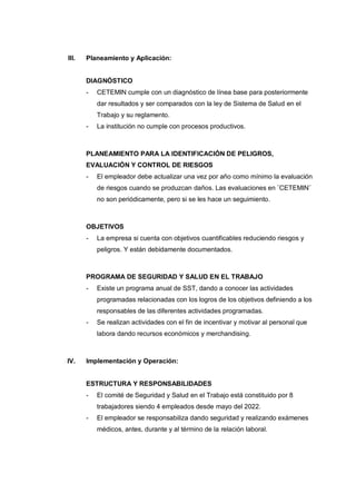 III. Planeamiento y Aplicación:
DIAGNÓSTICO
- CETEMIN cumple con un diagnóstico de línea base para posteriormente
dar resultados y ser comparados con la ley de Sistema de Salud en el
Trabajo y su reglamento.
- La institución no cumple con procesos productivos.
PLANEAMIENTO PARA LA IDENTIFICACIÓN DE PELIGROS,
EVALUACIÓN Y CONTROL DE RIESGOS
- El empleador debe actualizar una vez por año como mínimo la evaluación
de riesgos cuando se produzcan daños. Las evaluaciones en ¨CETEMIN¨
no son periódicamente, pero si se les hace un seguimiento.
OBJETIVOS
- La empresa si cuenta con objetivos cuantificables reduciendo riesgos y
peligros. Y están debidamente documentados.
PROGRAMA DE SEGURIDAD Y SALUD EN EL TRABAJO
- Existe un programa anual de SST, dando a conocer las actividades
programadas relacionadas con los logros de los objetivos definiendo a los
responsables de las diferentes actividades programadas.
- Se realizan actividades con el fin de incentivar y motivar al personal que
labora dando recursos económicos y merchandising.
IV. Implementación y Operación:
ESTRUCTURA Y RESPONSABILIDADES
- El comité de Seguridad y Salud en el Trabajo está constituido por 8
trabajadores siendo 4 empleados desde mayo del 2022.
- El empleador se responsabiliza dando seguridad y realizando exámenes
médicos, antes, durante y al término de la relación laboral.
 