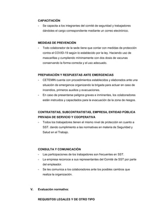 CAPACITACIÓN
- Se capacita a los integrantes del comité de seguridad y trabajadores
dándoles el cargo correspondiente mediante un correo electrónico.
MEDIDAS DE PREVENCIÓN
- Todo colaborador de la sede tiene que contar con medidas de protección
contra el COVID-19 según lo establecido por la ley. Haciendo uso de
mascarillas y cumpliendo mínimamente con dos dosis de vacunas
conservando la forma correcta y el uso adecuado.
PREPARACIÓN Y RESPUESTAS ANTE EMERGENCIAS
- CETEMIN cuenta con procedimientos establecidos y elaborados ante una
situación de emergencia organizando la brigada para actuar en caso de
incendios, primeros auxilios y evacuaciones.
- En caso de presentarse peligros graves e inminentes, los colaboradores
están instruidos y capacitados para la evacuación de la zona de riesgos.
CONTRATISTAS, SUBCONTRATISTAS, EMPRESA, ENTIDAD PÚBLICA
PRIVADA DE SERVICIO Y COOPERATIVA
- Todos los trabajadores tienen el mismo nivel de protección en cuanto a
SST. dando cumplimiento a las normativas en materia de Seguridad y
Salud en el Trabajo.
CONSULTA Y COMUNICACIÓN
- Las participaciones de los trabajadores son frecuentes en SST.
- La empresa reconoce a sus representantes del Comité de SST por parte
del empleador.
- Se les comunica a los colaboradores ante los posibles cambios que
realiza la organización.
V. Evaluación normativa:
REQUISITOS LEGALES Y DE OTRO TIPO
 