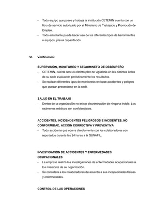 - Todo equipo que posee y trabaja la institución CETEMIN cuenta con un
libro de servicio autorizado por el Ministerio de Trabajado y Promoción de
Empleo.
- Todo estudiante puede hacer uso de los diferentes tipos de herramientas
o equipos, previa capacitación.
VI. Verificación:
SUPERVISIÓN, MONITOREO Y SEGUIMINETO DE DESEMPEÑO
- CETEMIN, cuenta con un estricto plan de vigilancia en las distintas áreas
de su sede evaluando periódicamente los resultados.
- Se realizan diferentes tipos de monitoreos en base accidentes y peligros
que puedan presentarse en la sede.
SALUD EN EL TRABAJO
- Dentro de la organización no existe discriminación de ninguna índole. Los
exámenes médicos son confidenciales.
ACCIDENTES, INCIDENDENTES PELIGROSOS E INCIDENTES, NO
CONFORMIDAD, ACCIÓN CORRECTIVA Y PREVENTIVA
- Todo accidente que ocurra directamente con los colaboradores son
reportados durante las 24 horas a la SUNAFIL.
INVESTIGACIÓN DE ACCIDENTES Y ENFERMEDADES
OCUPACIONALES
- La empresa realiza las investigaciones de enfermedades ocupacionales a
los miembros de su organización.
- Se considera a los colaboradores de acuerdo a sus incapacidades físicas
y enfermedades.
CONTROL DE LAS OPERACIONES
 