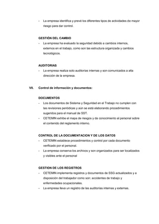 - La empresa identifica y prevé los diferentes tipos de actividades de mayor
riesgo para dar control.
GESTIÓN DEL CAMBIO
- La empresa ha evaluado la seguridad debido a cambios internos,
externos en el trabajo, como son las estructura organizada y cambios
tecnológicos.
AUDITORIAS
- La empresa realiza solo auditorías internas y son comunicados a alta
dirección de la empresa.
VII. Control de información y documentos:
DOCUMENTOS
- Los documentos de Sistema y Seguridad en el Trabajo no cumplen con
las revisiones periódicas y aún se está elaborando procedimientos
sugeridos para el manual de SST.
- CETEMIN exhibe el mapa de riesgos y da conocimiento al personal sobre
el contenido del reglamento interno.
CONTROL DE LA DOCUMENTACION Y DE LOS DATOS
- CETEMIN establece procedimientos y control por cada documento
verificado por el personal.
- La empresa conserva los archivos y son organizados para ser localizados
y visibles ante el personal
GESTION DE LOS REGISTROS
- CETEMIN implementa registros y documentos de SSG actualizados y a
disposición del trabajador como son: accidentes de trabajo y
enfermedades ocupacionales.
- La empresa lleva un registro de las auditorías internas y externas.
 