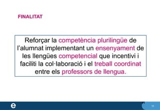 11
11
FINALITAT
Reforçar la competència plurilingüe de
l’alumnat implementant un ensenyament de
les llengües competencial que incentivi i
faciliti la col·laboració i el treball coordinat
entre els professors de llengua.
 