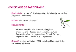 CONDICIONS DE PARTICIPACIÓ
• Destinataris: centres públics i concertats de primària, secundària
obligatòria i batxillerat;
• Durada: tres cursos escolars
• Requeriments:
✔ Projecte educatiu amb objectius adreçats a
promoure una educació plurilingüe i intercultural
✔ Aprovació prèvia del claustre i del Consell Escolar
✔ Signatura d’un document de compromisos
• Selecció: serveis territorials i CEB, amb la col·laboració de la
Inspecció d’Educació.
 