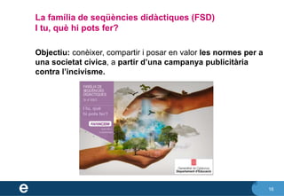 16
La família de seqüències didàctiques (FSD)
I tu, què hi pots fer?
16
Objectiu: conèixer, compartir i posar en valor les normes per a
una societat cívica, a partir d’una campanya publicitària
contra l’incivisme.
 