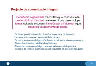 20
Projecte de comunicació integrat
✔ Es dissenyen i implementen durant el segon any de formació.
✔ L’avaluació és una part fonamental del procés.
✔ Es reprenen aprenentatges i s’apliquen en situacions i contextos nous.
✔ S’exerciten totes les habilitats lingüístiques.
✔ S’afavoreix un aprenentatge conscient: reflexió metalingüística
(contrast de formes, significats i usos lingüístics en diferents llengües)
20
Seqüència organitzada d’activitats que condueix a la
producció final d’un text oral o escrit que desenvolupa
temes culturals o socials d’interès per a l’alumnat i que
afavoreix un aprenentatge global.
 