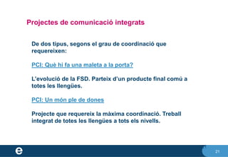 21
Projectes de comunicació integrats
21
De dos tipus, segons el grau de coordinació que
requereixen:
PCI: Què hi fa una maleta a la porta?
L’evolució de la FSD. Parteix d’un producte final comú a
totes les llengües.
PCI: Un món ple de dones
Projecte que requereix la màxima coordinació. Treball
integrat de totes les llengües a tots els nivells.
 