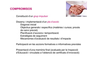 COMPROMISOS
❖ Constitució d’un grup impulsor
❖ Disseny i implementació d’un pla d’acció:
✔ Diagnosi inicial
✔ Objectius generals i específics (matèries i cursos; procés
de canvi previst)
✔ Planificació d’accions i temporització
✔ Estratègies de seguiment
✔ Mecanismes d’avaluació de resultats i d’impacte
❖ Participació en les accions formatives o informatives previstes
❖ Presentació d’una memòria final (avaluada per la Inspecció
d’Educació i vinculada a l’obtenció de certificats d’innovació)
 