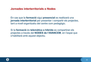 33
Jornades interterritorials o Nodes
En cas que la formació sigui presencial es realitzarà una
jornada interterritorial per presentar i compartir els projectes,
tant a nivell organitzatiu del centre com pedagògic.
Si la formació és telemàtica o híbrida es compartiran els
projectes a través del NODES de l’AVANCEM, en l’espai que
s’habilitarà amb aquest objectiu.
33
 