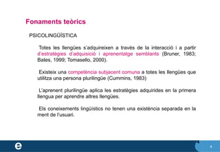 4
Fonaments teòrics
4
❖ PSICOLINGÜÍSTICA
✔ Totes les llengües s’adquireixen a través de la interacció i a partir
d’estratègies d’adquisició i aprenentatge semblants (Bruner, 1983;
Bates, 1999; Tomasello, 2000).
✔ Existeix una competència subjacent comuna a totes les llengües que
utilitza una persona plurilingüe (Cummins, 1983)
✔ L’aprenent plurilingüe aplica les estratègies adquirides en la primera
llengua per aprendre altres llengües.
✔ Els coneixements lingüístics no tenen una existència separada en la
ment de l’usuari.
 