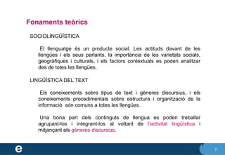 7
Fonaments teòrics
7
❖ SOCIOLINGÜÍSTICA
✔ El llenguatge és un producte social. Les actituds davant de les
llengües i els seus parlants, la importància de les varietats socials,
geogràfiques i culturals, i els factors contextuals es poden analitzar
des de totes les llengües.
❖ LINGÜÍSTICA DEL TEXT
✔ Els coneixements sobre tipus de text i gèneres discursius, i els
coneixements procedimentals sobre estructura i organització de la
informació són comuns a totes les llengües.
✔ Una bona part dels continguts de llengua es poden treballar
agrupant-los i integrant-los al voltant de l’activitat lingüística i
mitjançant els gèneres discursius.
 