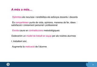 8
A més a més…
8
✔ Optimitza els recursos i rendibilitza els esforços docents i discents
✔ Es comparteixen punts de vista, opinions, maneres de fer, idees ⮚
satisfacció i creixement personal i professional
✔ S’evita caure en contradiccions metodològiques
✔Esdevenim un model de treball en equip per als nostres alumnes
I, treballant així,
✔ Augmenta la motivació de l’alumne
 