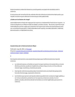 distorsionandoel umbral de toleranciayconstituyendounaespecie de anestésicoante la
violencia.
A este procesode normalizaciónde umbralesaltosde violenciase le denominahabituación,que
impide amuchasmujeresdetectarlaviolenciaque estánpadeciendo.
¿Cuálesson losfactores de riesgo?
Lamentablemente el factorde riesgoparalasmujeresessimplementeel hechode sermujeres. La
violenciade génerose reflejaentodaslasedadesyestratossociales. Noexisteunperfil de mujer
maltratadaperoexistenrasgosque compartenlasmujeresque sufreneste tipode abusoscomo
son unaautoestimapendular,miedo,dependenciade lapareja,ansiedad,depresión,indecisión,
desmotivacióne irritabilidadentreotras.
Características de la ViolenciaContrala Mujer
Publicado:mayo26, 2011 en Principal
Etiquetas:caracteristicas de laviolencia,caracteristicasde laviolenciacontrala mujer,ciolencia
contra la mujer,mujer,violencia
2
Este tipode violenciatiene unascaracterísticaspropiasque ladiferenciade otrostiposde
violencia:
 La violencialaejerce unhombre conquienlamujermantiene ohamantenidounvinculo
afectivoyamoroso,puede serel padre de sushijose hijasy le une a o le ha unidouna
relaciónlegal,económica,emocional y/osocial.
 Este tipode violenciase puede producirtantodentrode unarelaciónde parejacomo
fuerade ella(noviazgo,separaciónodivorcio).
 Los hombresque ejerceneste tipode violenciapuedentenerunabuenaimagenpública,y
serinclusoseductoresyatractivosenlosespaciosyrelacionessociales.Esenel
ámbito privadoy domésticodonde loshombresse sientenlegitimadosparaejercerla
violencia.
 